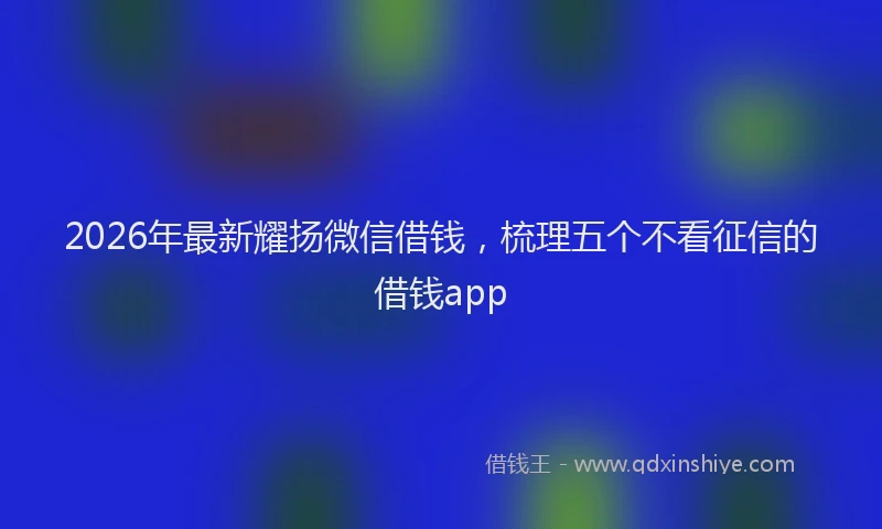 2026年最新耀扬微信借钱，梳理五个不看征信的借钱app