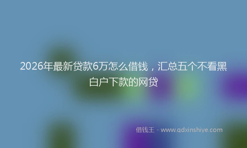 2026年最新贷款6万怎么借钱，汇总五个不看黑白户下款的网贷
