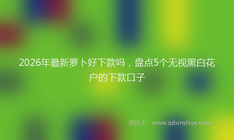 2026年最新萝卜好下款吗，盘点5个无视黑白花户的下款口子
