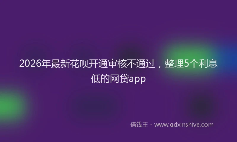 2026年最新花呗开通审核不通过，整理5个利息低的网贷app