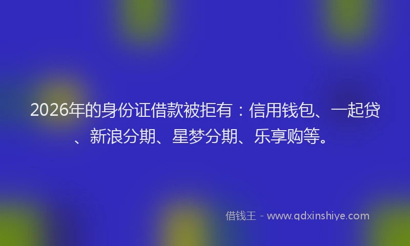 2026年的身份证借款被拒有：信用钱包、一起贷、新浪分期、星梦分期、乐享购等。
