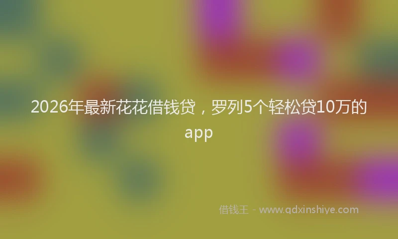 2026年最新花花借钱贷，罗列5个轻松贷10万的app