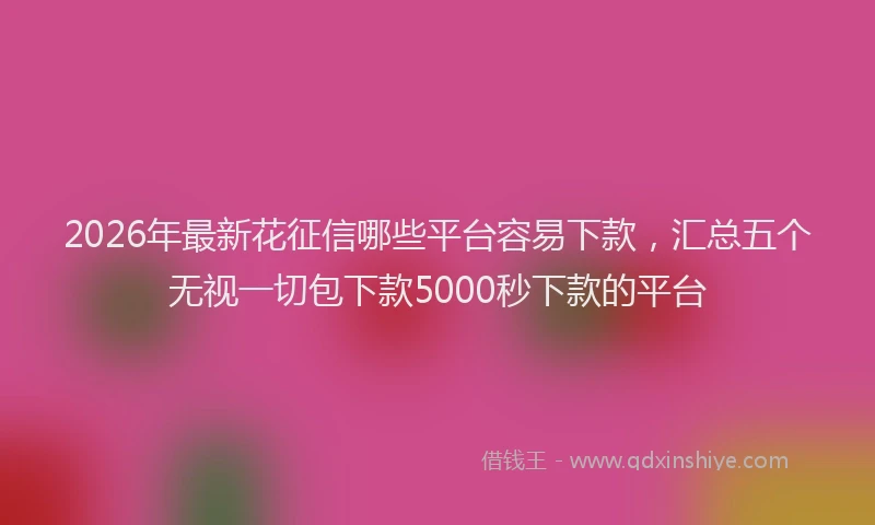 2026年最新花征信哪些平台容易下款，汇总五个无视一切包下款5000秒下款的平台