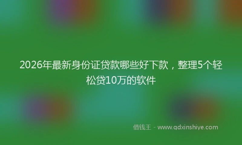2026年最新身份证贷款哪些好下款，整理5个轻松贷10万的软件