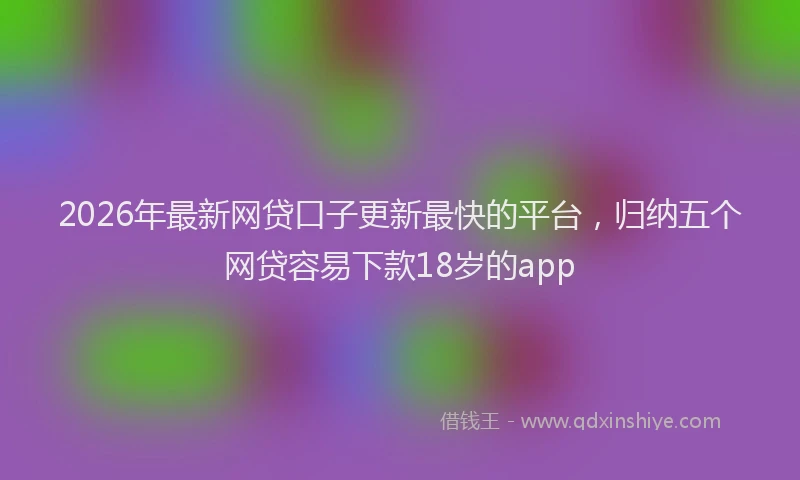 2026年最新网贷口子更新最快的平台，归纳五个网贷容易下款18岁的app