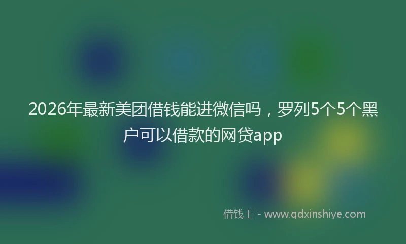2026年最新美团借钱能进微信吗，罗列5个5个黑户可以借款的网贷app