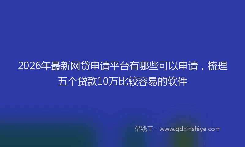 2026年最新网贷申请平台有哪些可以申请，梳理五个贷款10万比较容易的软件