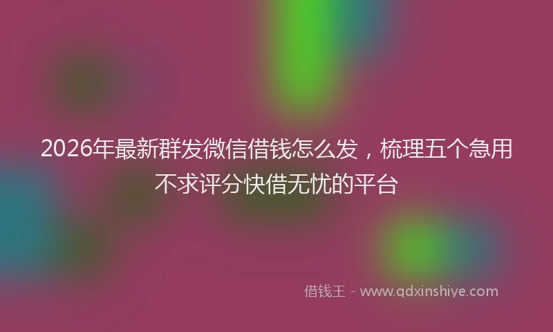 2026年最新群发微信借钱怎么发，梳理五个急用不求评分快借无忧的平台