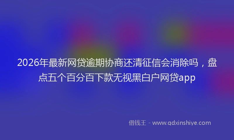 2026年最新网贷逾期协商还清征信会消除吗，盘点五个百分百下款无视黑白户网贷app