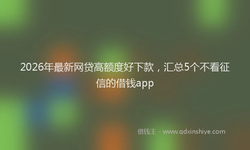2026年最新网贷高额度好下款，汇总5个不看征信的借钱app