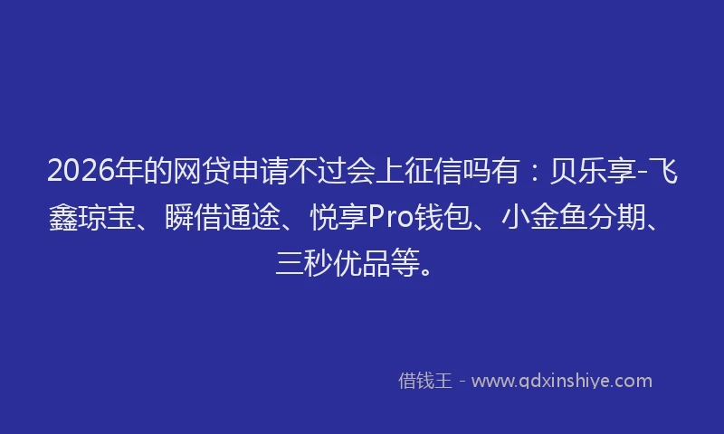 2026年的网贷申请不过会上征信吗有：贝乐享-飞鑫琼宝、瞬借通途、悦享Pro钱包、小金鱼分期、三秒优品等。