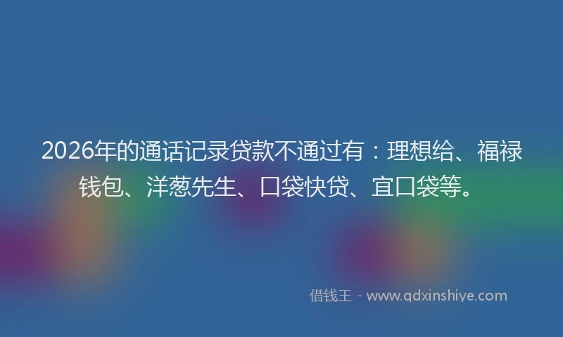2026年的通话记录贷款不通过有：理想给、福禄钱包、洋葱先生、口袋快贷、宜口袋等。