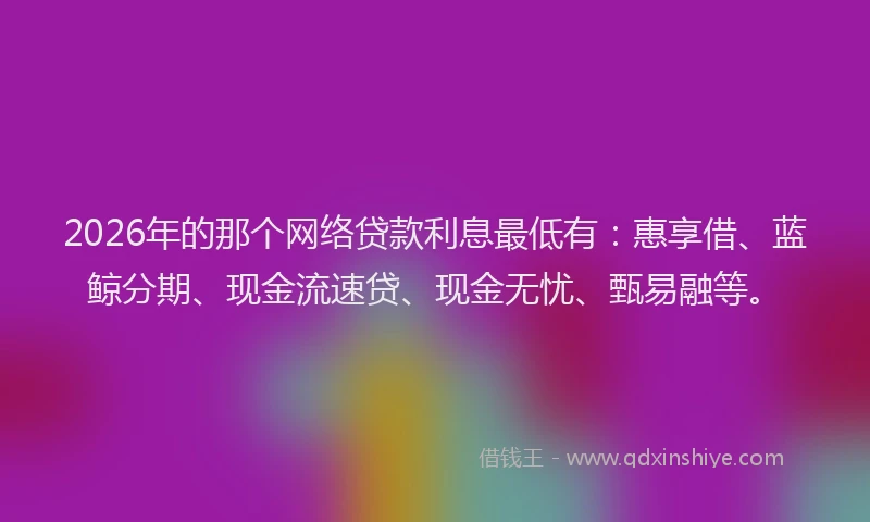2026年的那个网络贷款利息最低有：惠享借、蓝鲸分期、现金流速贷、现金无忧、甄易融等。