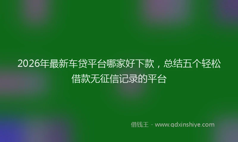 2026年最新车贷平台哪家好下款，总结五个轻松借款无征信记录的平台