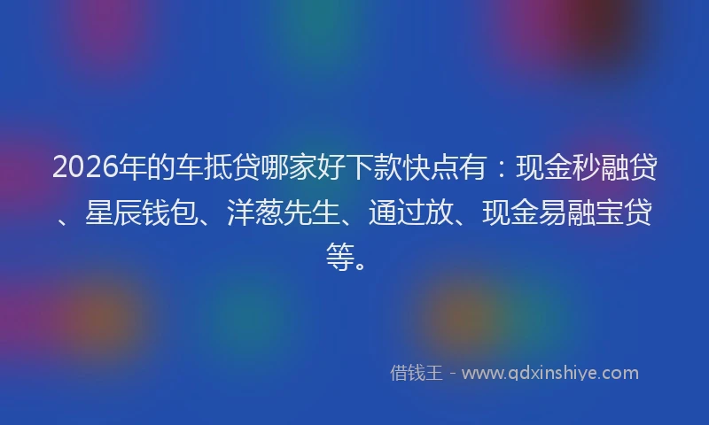 2026年的车抵贷哪家好下款快点有：现金秒融贷、星辰钱包、洋葱先生、通过放、现金易融宝贷等。