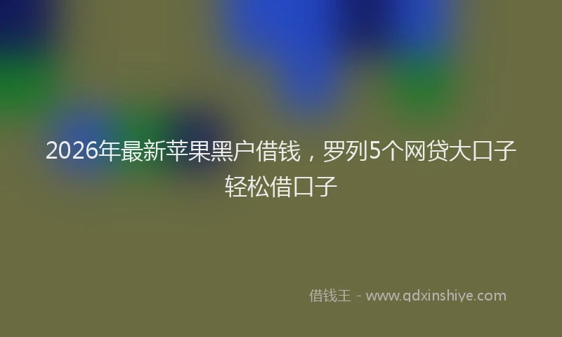 2026年最新苹果黑户借钱，罗列5个网贷大口子轻松借口子