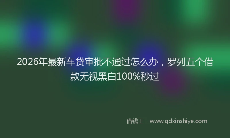 2026年最新车贷审批不通过怎么办，罗列五个借款无视黑白100%秒过