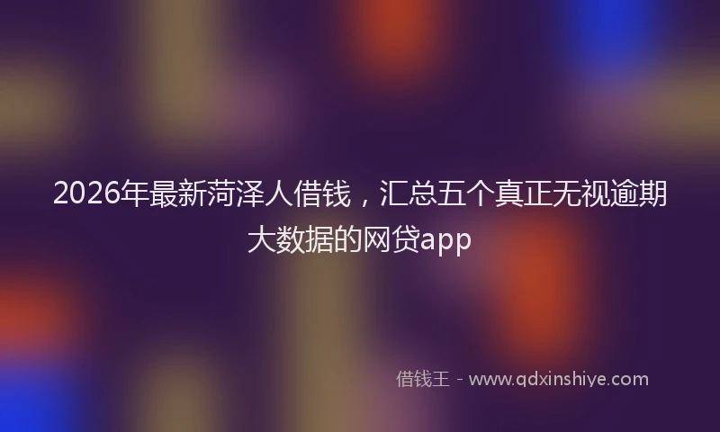2026年最新菏泽人借钱，汇总五个真正无视逾期大数据的网贷app