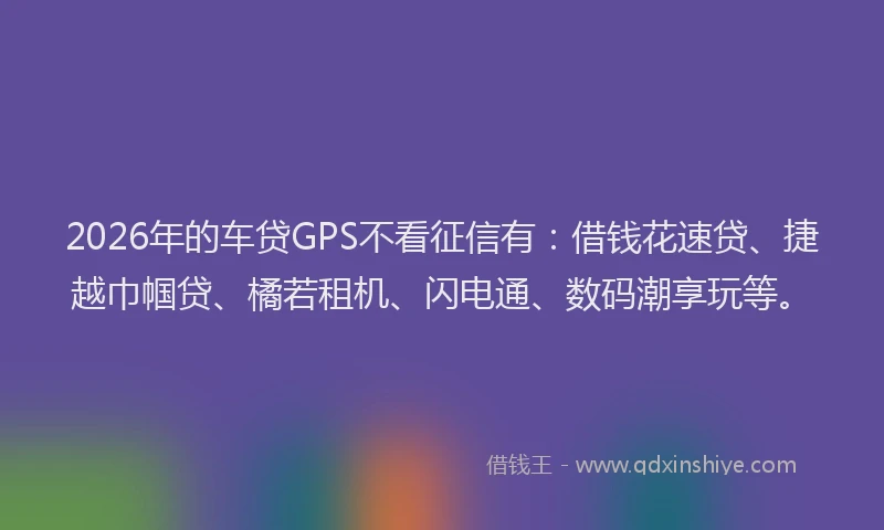 2026年的车贷GPS不看征信有：借钱花速贷、捷越巾帼贷、橘若租机、闪电通、数码潮享玩等。
