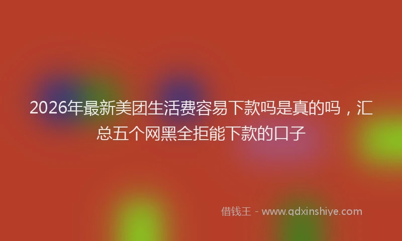2026年最新美团生活费容易下款吗是真的吗，汇总五个网黑全拒能下款的口子
