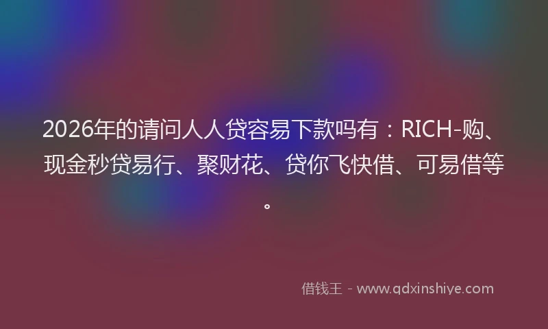 2026年的请问人人贷容易下款吗有：RICH-购、现金秒贷易行、聚财花、贷你飞快借、可易借等。