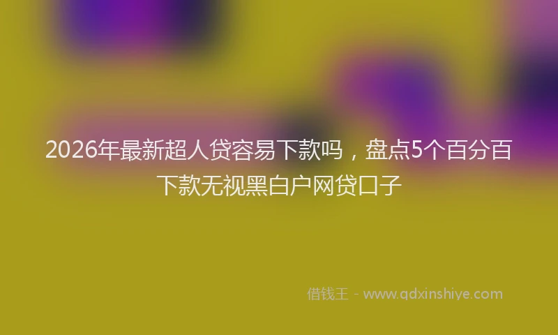 2026年最新超人贷容易下款吗，盘点5个百分百下款无视黑白户网贷口子
