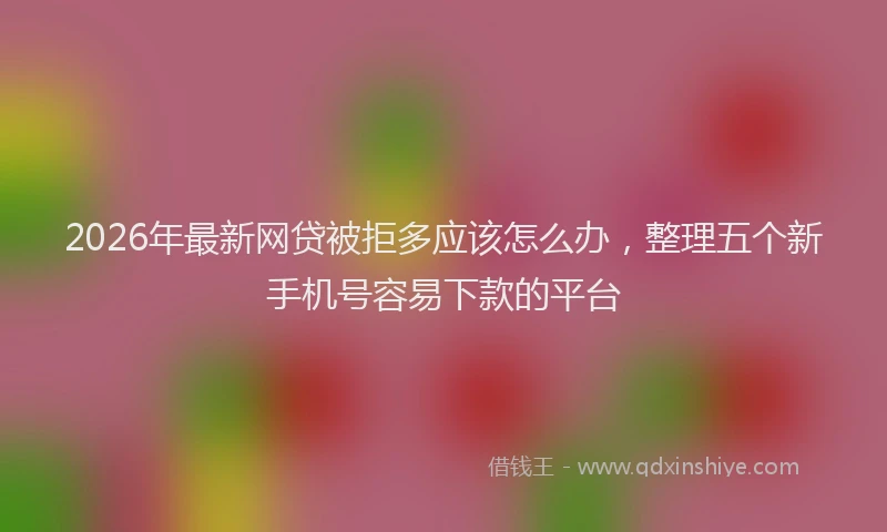 2026年最新网贷被拒多应该怎么办，整理五个新手机号容易下款的平台