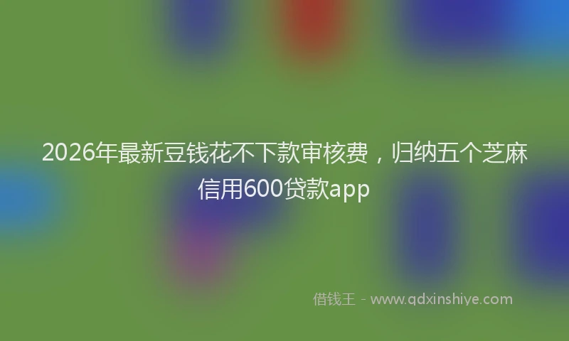 2026年最新豆钱花不下款审核费，归纳五个芝麻信用600贷款app