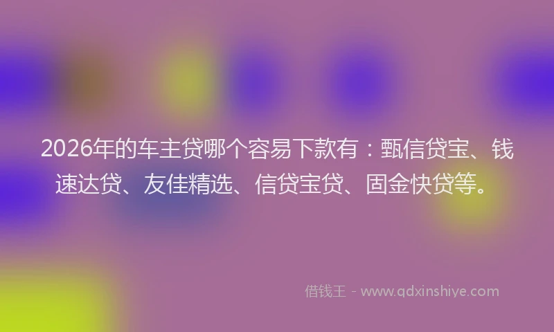 2026年的车主贷哪个容易下款有：甄信贷宝、钱速达贷、友佳精选、信贷宝贷、固金快贷等。