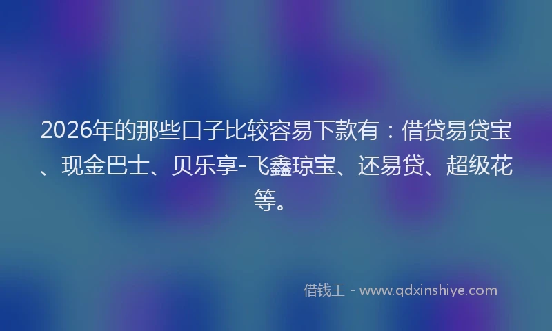 2026年的那些口子比较容易下款有：借贷易贷宝、现金巴士、贝乐享-飞鑫琼宝、还易贷、超级花等。