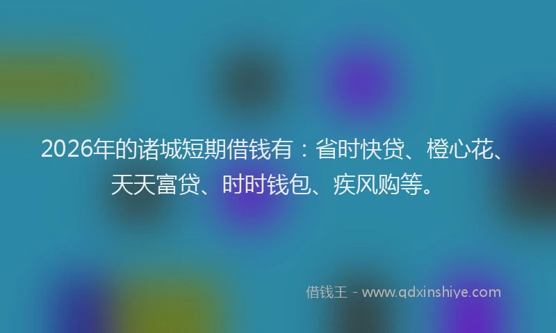 2026年的诸城短期借钱有：省时快贷、橙心花、天天富贷、时时钱包、疾风购等。