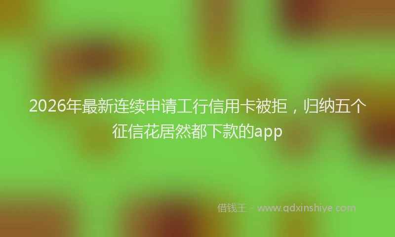 2026年最新连续申请工行信用卡被拒，归纳五个征信花居然都下款的app