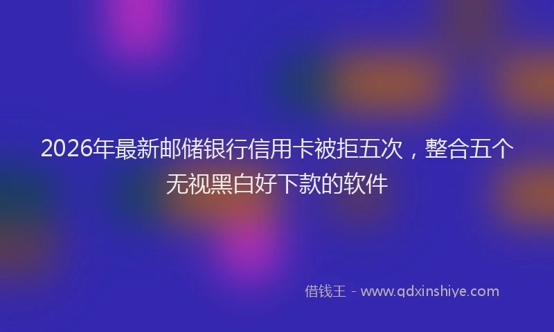 2026年最新邮储银行信用卡被拒五次，整合五个无视黑白好下款的软件