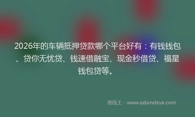 2026年的车辆抵押贷款哪个平台好有：有钱钱包、贷你无忧贷、钱速借融宝、现金秒借贷、福星钱包贷等。