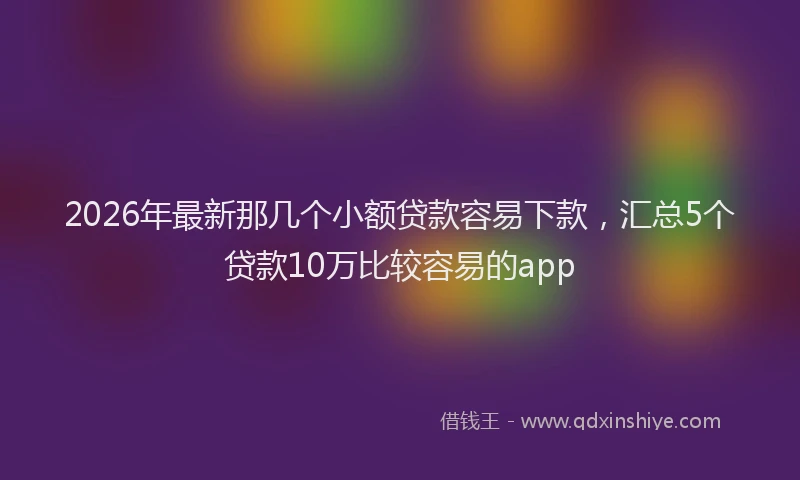 2026年最新那几个小额贷款容易下款，汇总5个贷款10万比较容易的app
