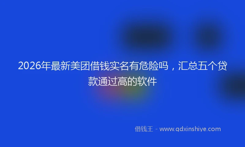 2026年最新美团借钱实名有危险吗，汇总五个贷款通过高的软件