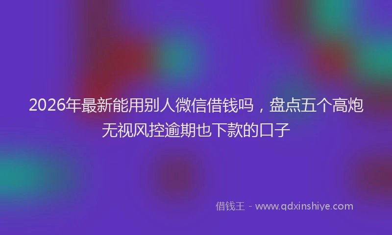 2026年最新能用别人微信借钱吗，盘点五个高炮无视风控逾期也下款的口子