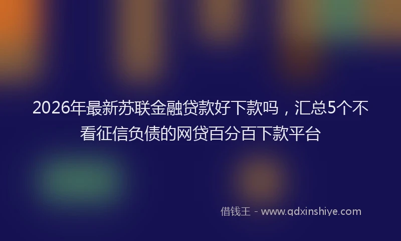 2026年最新苏联金融贷款好下款吗，汇总5个不看征信负债的网贷百分百下款平台