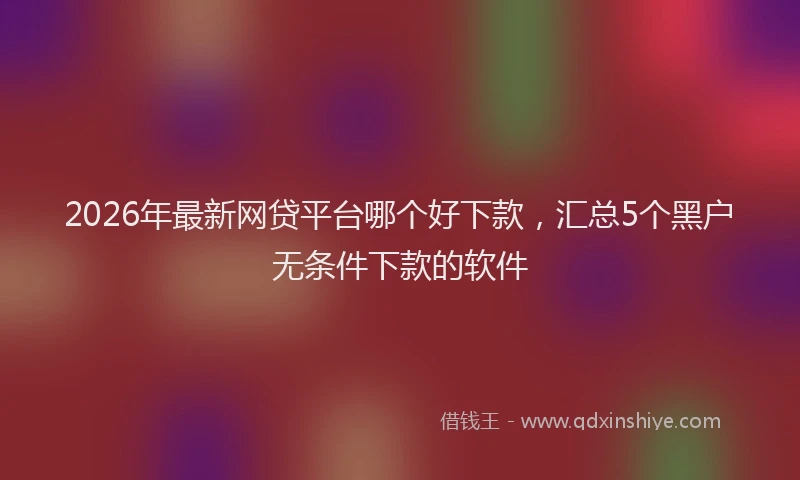 2026年最新网贷平台哪个好下款，汇总5个黑户无条件下款的软件
