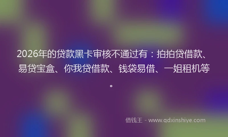 2026年的贷款黑卡审核不通过有：拍拍贷借款、易贷宝盒、你我贷借款、钱袋易借、一姐租机等。