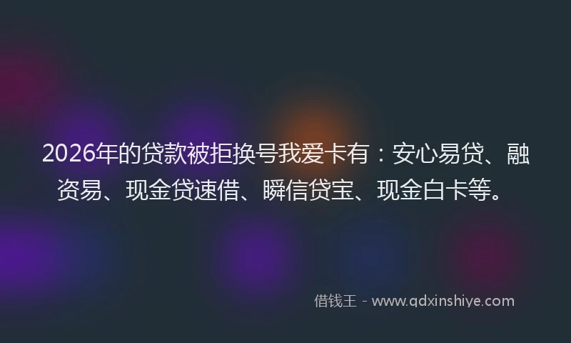 2026年的贷款被拒换号我爱卡有：安心易贷、融资易、现金贷速借、瞬信贷宝、现金白卡等。