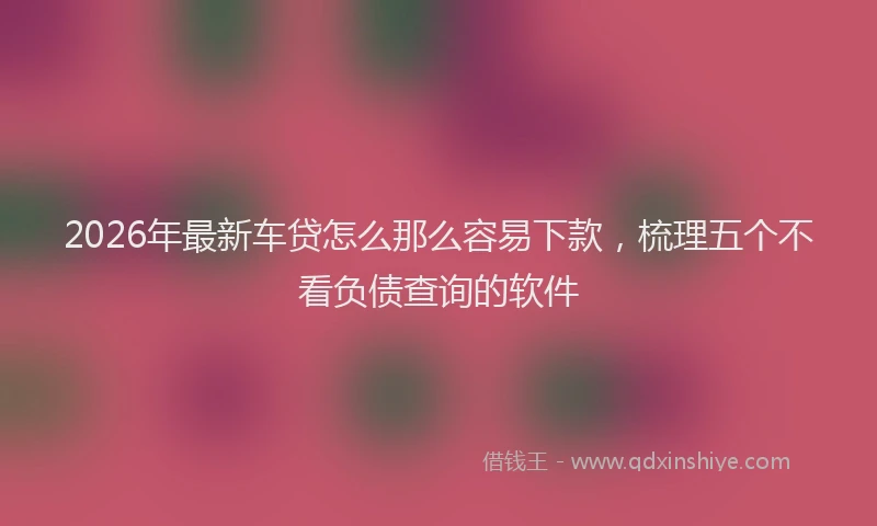 2026年最新车贷怎么那么容易下款，梳理五个不看负债查询的软件