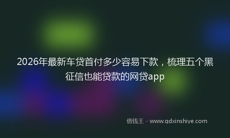 2026年最新车贷首付多少容易下款，梳理五个黑征信也能贷款的网贷app