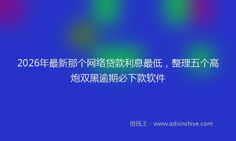 2026年最新那个网络贷款利息最低，整理五个高炮双黑逾期必下款软件