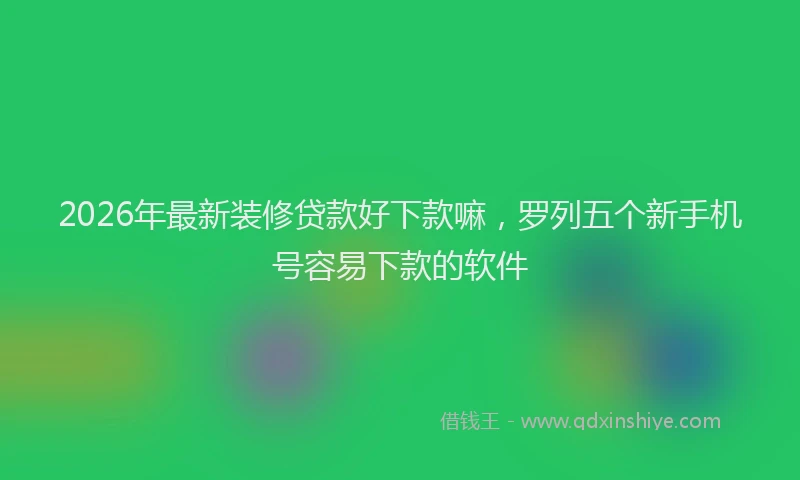 2026年最新装修贷款好下款嘛，罗列五个新手机号容易下款的软件