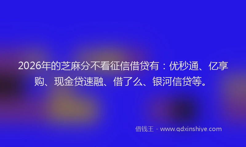 2026年的芝麻分不看征信借贷有：优秒通、亿享购、现金贷速融、借了么、银河信贷等。