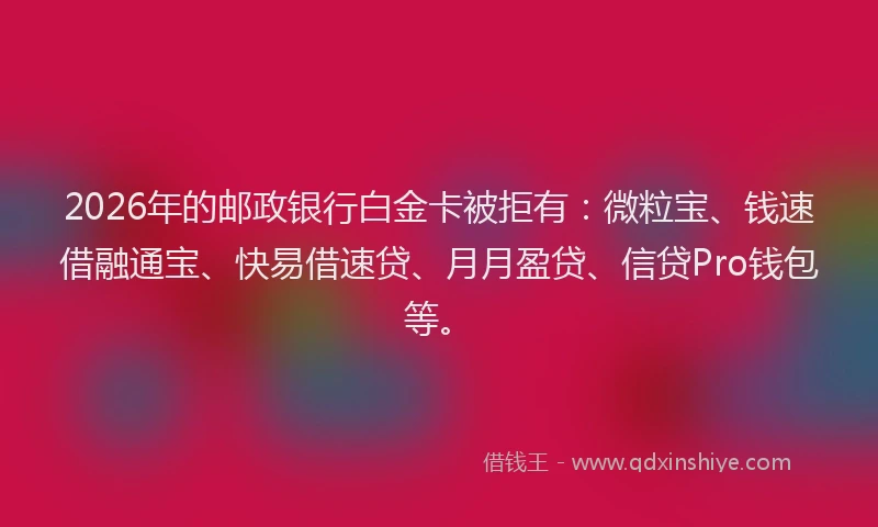 2026年的邮政银行白金卡被拒有：微粒宝、钱速借融通宝、快易借速贷、月月盈贷、信贷Pro钱包等。