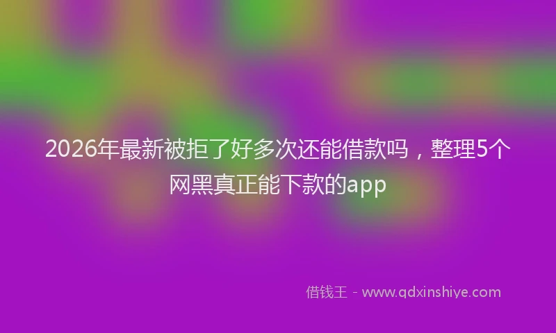 2026年最新被拒了好多次还能借款吗，整理5个网黑真正能下款的app