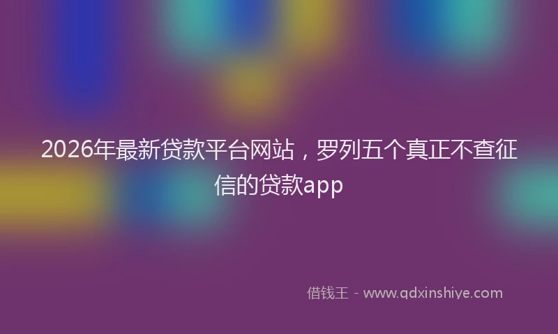 2026年最新贷款平台网站，罗列五个真正不查征信的贷款app
