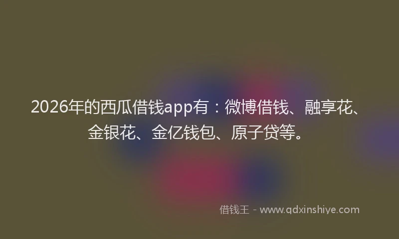2026年的西瓜借钱app有：微博借钱、融享花、金银花、金亿钱包、原子贷等。
